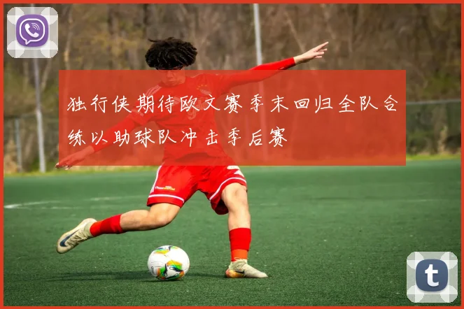 独行侠期待欧文赛季末回归全队合练以助球队冲击季后赛