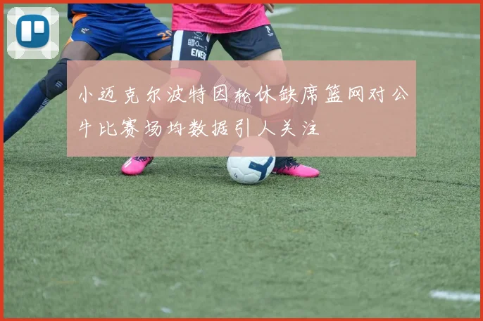 小迈克尔波特因轮休缺席篮网对公牛比赛场均数据引人关注