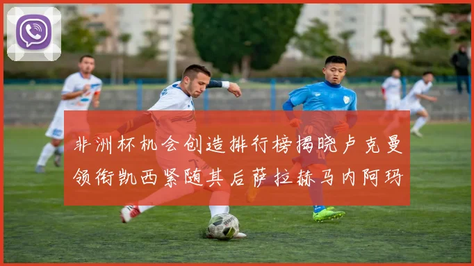 非洲杯机会创造排行榜揭晓卢克曼领衔凯西紧随其后萨拉赫马内阿玛德跻身前五