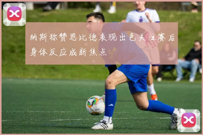 纳斯称赞恩比德表现出色关注赛后身体反应成新焦点