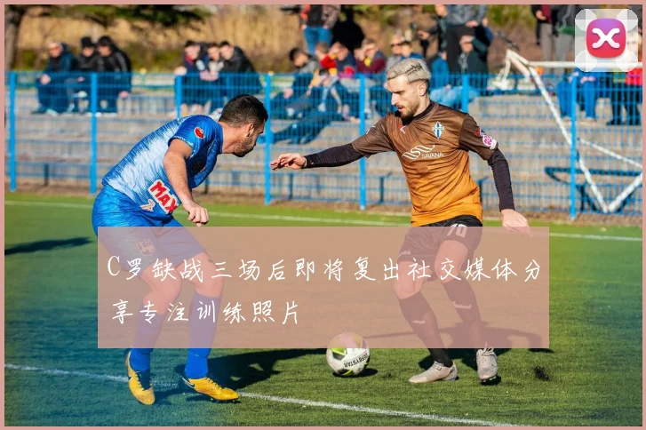 C罗缺战三场后即将复出社交媒体分享专注训练照片