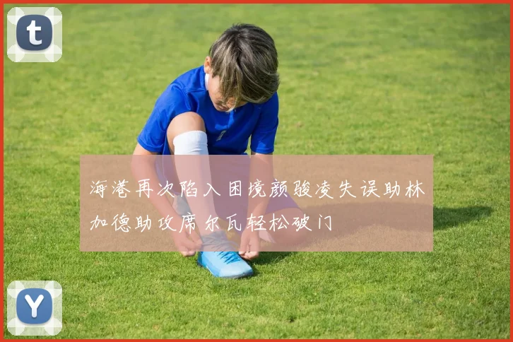 海港再次陷入困境颜骏凌失误助林加德助攻席尔瓦轻松破门