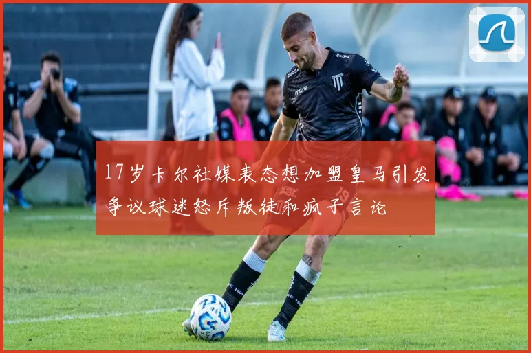 17岁卡尔社媒表态想加盟皇马引发争议球迷怒斥叛徒和疯子言论