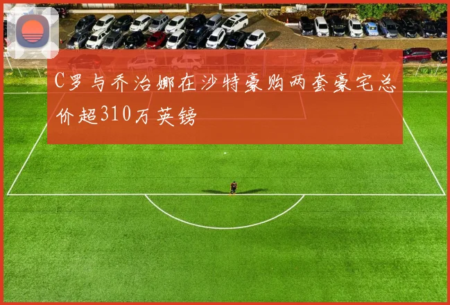 C罗与乔治娜在沙特豪购两套豪宅总价超310万英镑