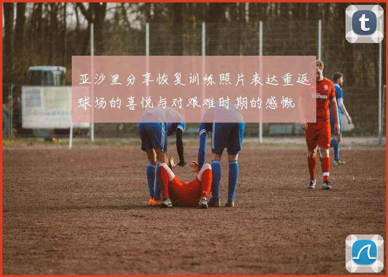 亚沙里分享恢复训练照片表达重返球场的喜悦与对艰难时期的感慨