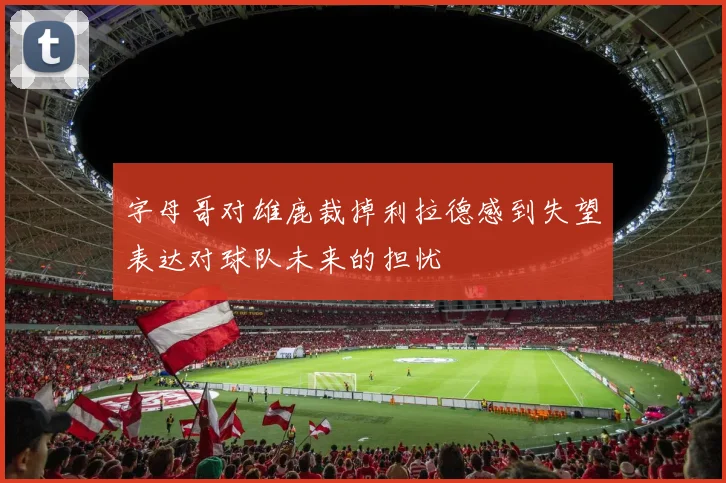字母哥对雄鹿裁掉利拉德感到失望表达对球队未来的担忧
