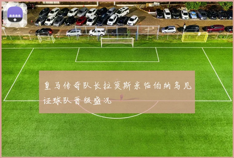 皇马传奇队长拉莫斯亲临伯纳乌见证球队晋级盛况