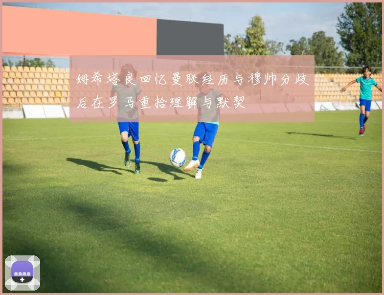 姆希塔良回忆曼联经历与穆帅分歧后在罗马重拾理解与默契