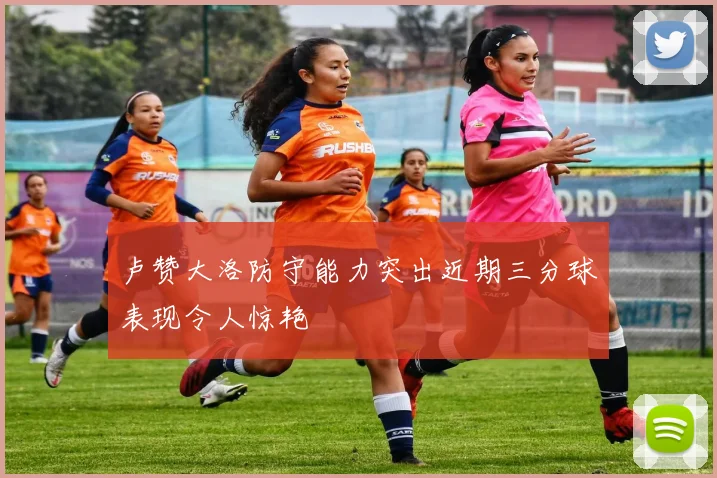 卢赞大洛防守能力突出近期三分球表现令人惊艳