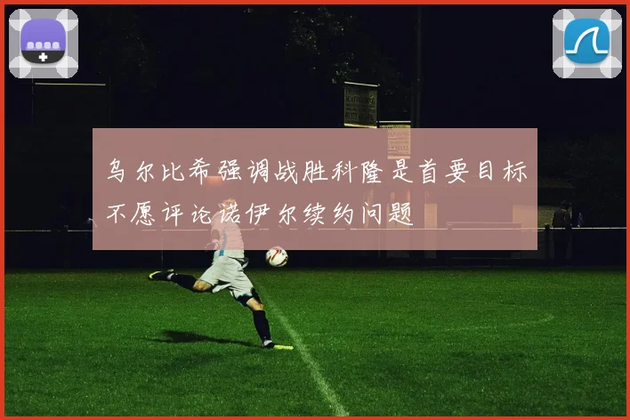 乌尔比希强调战胜科隆是首要目标不愿评论诺伊尔续约问题