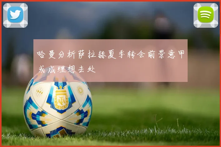 哈曼分析萨拉赫夏季转会前景意甲或成理想去处