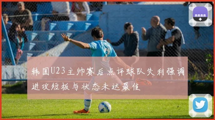 韩国U23主帅赛后点评球队失利强调进攻短板与状态未达最佳