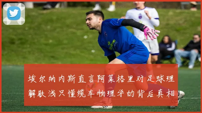 埃尔纳内斯直言阿莱格里对足球理解肤浅只懂缆车物理学的背后真相