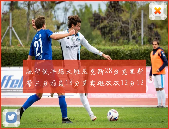 独行侠半场大胜尼克斯28分克里斯蒂三分雨轰18分罗宾逊双双12分12篮板表现出色