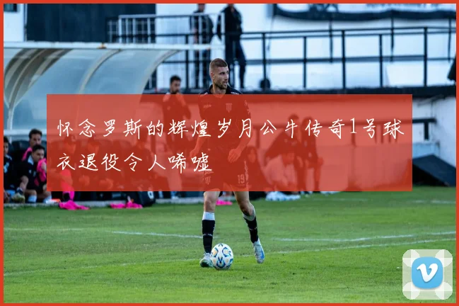 怀念罗斯的辉煌岁月公牛传奇1号球衣退役令人唏嘘