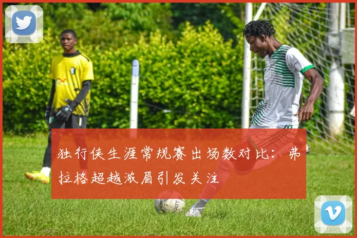 独行侠生涯常规赛出场数对比：弗拉格超越浓眉引发关注