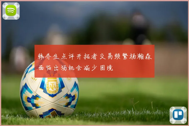 韩乔生点评开拓者交易频繁杨瀚森面临出场机会减少困境
