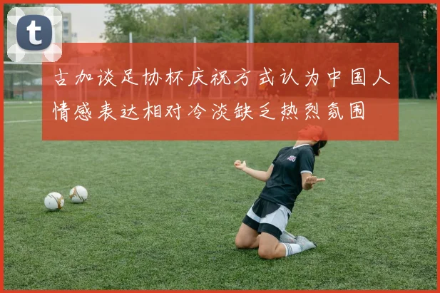 古加谈足协杯庆祝方式认为中国人情感表达相对冷淡缺乏热烈氛围