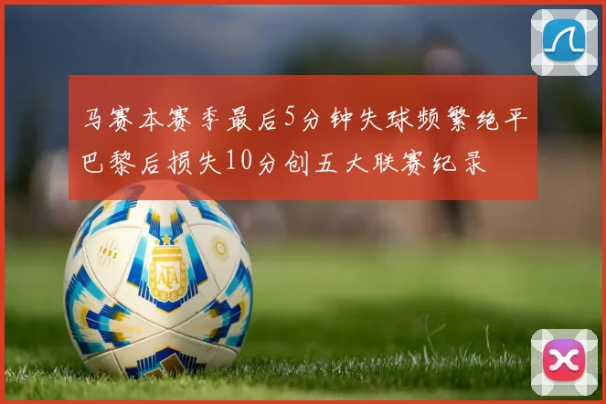 马赛本赛季最后5分钟失球频繁绝平巴黎后损失10分创五大联赛纪录