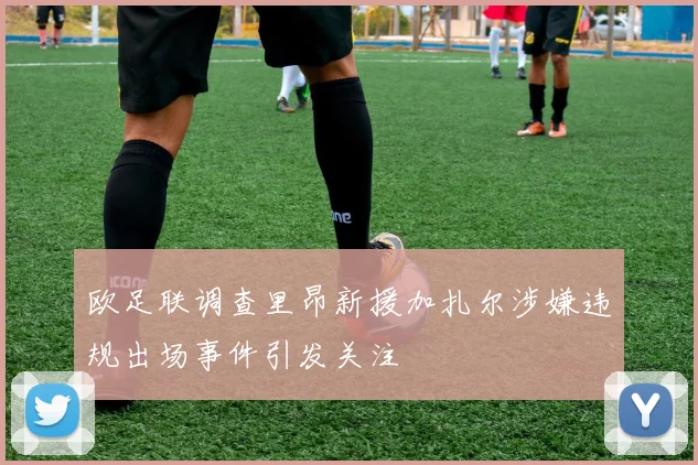 欧足联调查里昂新援加扎尔涉嫌违规出场事件引发关注