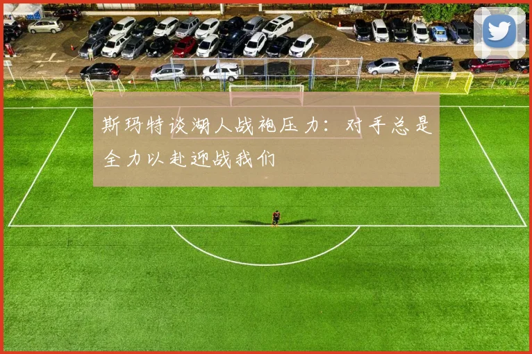 斯玛特谈湖人战袍压力：对手总是全力以赴迎战我们