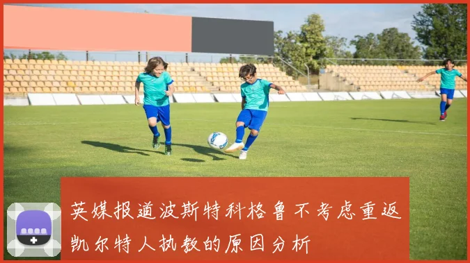 英媒报道波斯特科格鲁不考虑重返凯尔特人执教的原因分析
