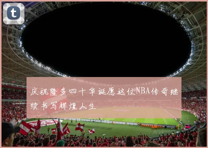 庆祝隆多四十华诞愿这位NBA传奇继续书写辉煌人生