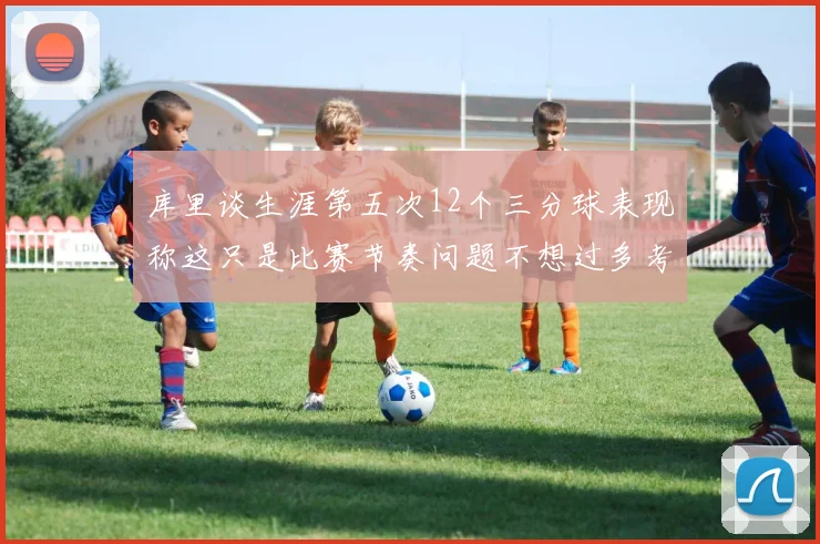 库里谈生涯第五次12个三分球表现称这只是比赛节奏问题不想过多考虑