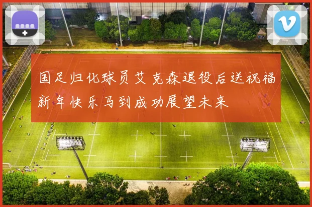 国足归化球员艾克森退役后送祝福新年快乐马到成功展望未来