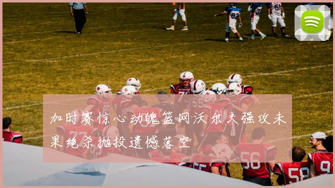 加时赛惊心动魄篮网沃尔夫强攻未果绝杀抛投遗憾落空