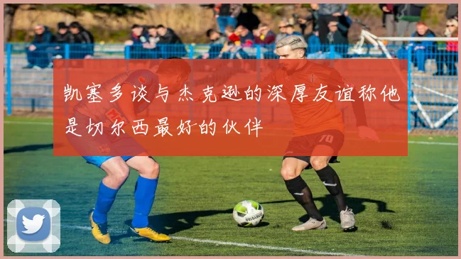 凯塞多谈与杰克逊的深厚友谊称他是切尔西最好的伙伴