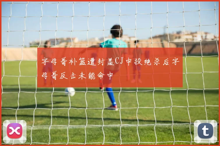 字母哥补篮遭封盖CJ中投绝杀后字母哥反击未能命中