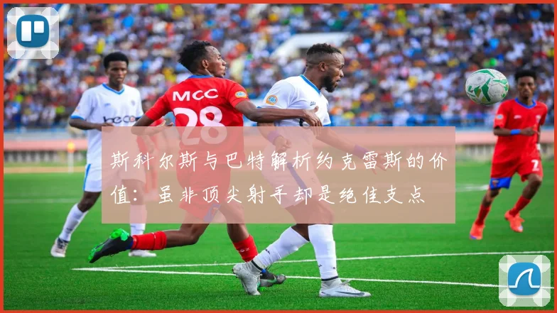 斯科尔斯与巴特解析约克雷斯的价值：虽非顶尖射手却是绝佳支点