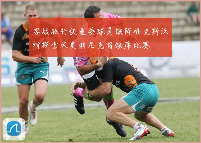 客战独行侠重要球员缺阵福克斯沃特斯索汉奥利尼克将缺席比赛
