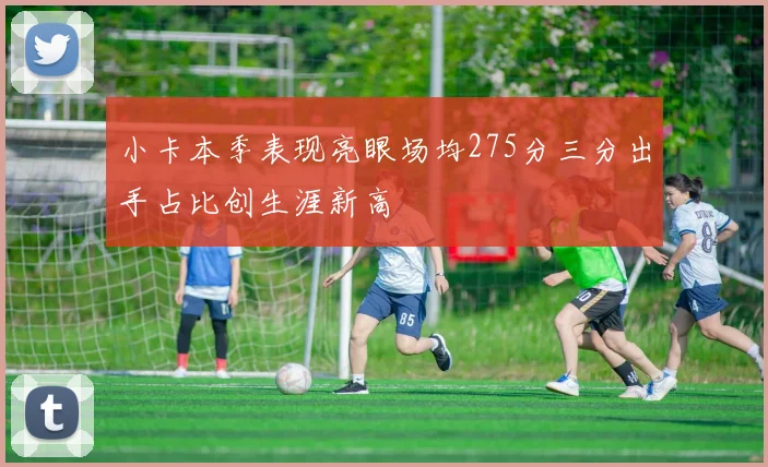 小卡本季表现亮眼场均275分三分出手占比创生涯新高