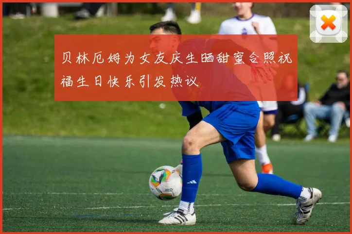 贝林厄姆为女友庆生晒甜蜜合照祝福生日快乐引发热议