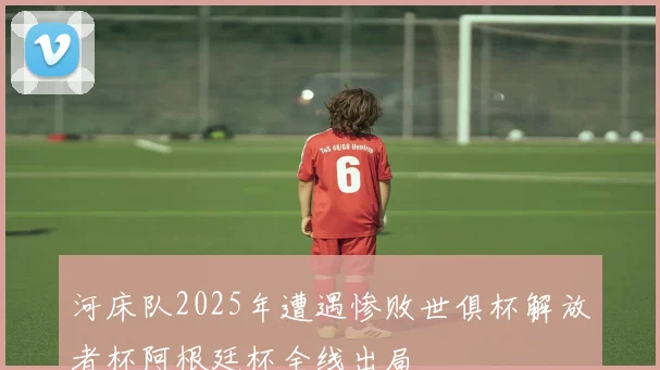 河床队2025年遭遇惨败世俱杯解放者杯阿根廷杯全线出局