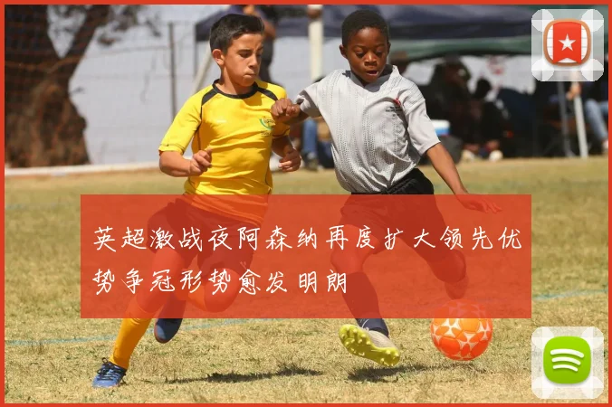 英超激战夜阿森纳再度扩大领先优势争冠形势愈发明朗