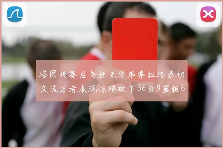 塔图姆赛后与杜克学弟弗拉格亲切交流后者表现惊艳砍下36分9篮板6助攻